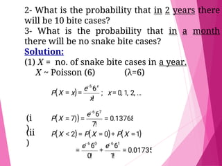 2- What is the probability that in 2 years there
will be 10 bite cases?
3- What is the probability that in a month
there will be no snake bite cases?
Solution:
(1) X = no. of snake bite cases in a year.
X ~ Poisson (6) (λ=6)
(i
)
(ii
)
 