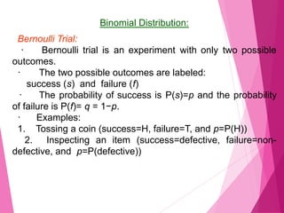 Binomial Distribution:
Bernoulli Trial:
· Bernoulli trial is an experiment with only two possible
outcomes.
· The two possible outcomes are labeled:
success (s) and failure (f)
· The probability of success is P(s)=p and the probability
of failure is P(f)= q = 1−p.
· Examples:
1. Tossing a coin (success=H, failure=T, and p=P(H))
2. Inspecting an item (success=defective, failure=non-
defective, and p=P(defective))
 