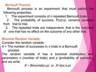 Bernoulli Process:
Bernoulli process is an experiment that must satisfy the
following properties:
1. The experiment consists of n repeated Bernoulli trials.
2. The probability of success, P(s)=p, remains constant
from trial to trial.
3. The repeated trials are independent; that is the outcome
of one trial has no effect on the outcome of any other trial.
Binomial Random Variable:
Consider the random variable :
X = The number of successes in n trials in a Bernoulli
process.
The random variable X has a binomial distribution with
parameters n (number of trials) and p (probability of success),
and we write:
X ~ Binomial(n,p) or X~b(x;n,p)
 