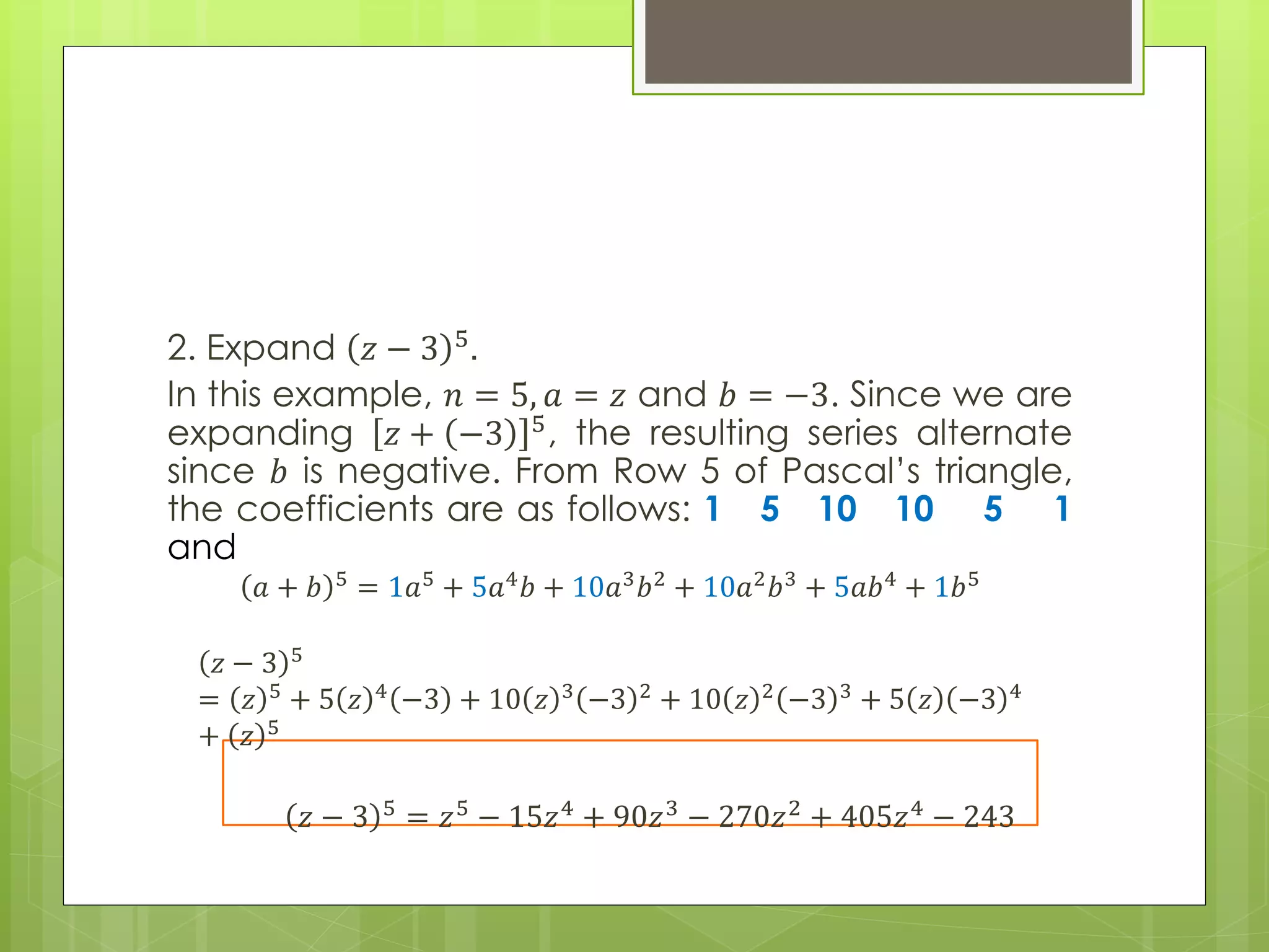 2. Expand 𝑧 − 3 5.
In this example, 𝑛 = 5, 𝑎 = 𝑧 and 𝑏 = −3. Since we are
expanding 𝑧 + −3 5, the resulting series alternate
since 𝑏 is negative. From Row 5 of Pascal’s triangle,
the coefficients are as follows: 1 5 10 10 5 1
and
𝑎 + 𝑏 5
= 1𝑎5
+ 5𝑎4
𝑏 + 10𝑎3
𝑏2
+ 10𝑎2
𝑏3
+ 5𝑎𝑏4
+ 1𝑏5
𝑧 − 3 5
= 𝑧 5 + 5 𝑧 4 −3 + 10 𝑧 3 −3 2 + 10 𝑧 2 −3 3 + 5 𝑧 −3 4
+ 𝑧 5
𝑧 − 3 5 = 𝑧5 − 15𝑧4 + 90𝑧3 − 270𝑧2 + 405𝑧4 − 243
 