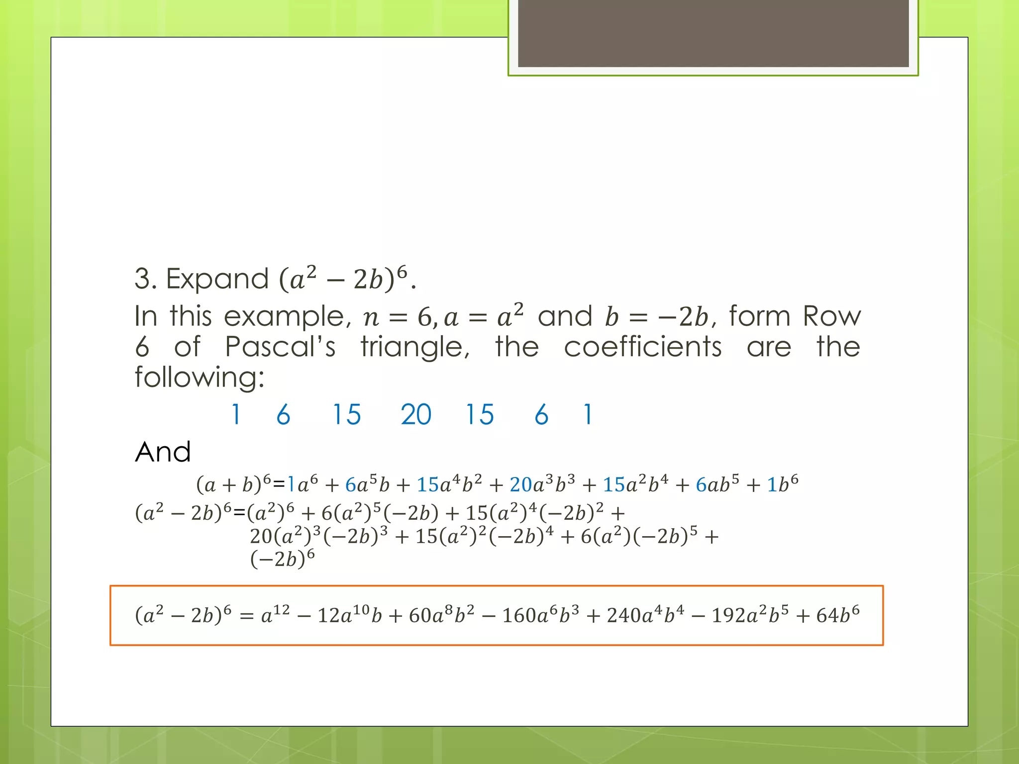3. Expand 𝑎2 − 2𝑏 6.
In this example, 𝑛 = 6, 𝑎 = 𝑎2 and 𝑏 = −2𝑏, form Row
6 of Pascal’s triangle, the coefficients are the
following:
1 6 15 20 15 6 1
And
𝑎 + 𝑏 6
=1𝑎6
+ 6𝑎5
𝑏 + 15𝑎4
𝑏2
+ 20𝑎3
𝑏3
+ 15𝑎2
𝑏4
+ 6𝑎𝑏5
+ 1𝑏6
𝑎2
− 2𝑏 6
= 𝑎2 6
+ 6 𝑎2 5
−2𝑏 + 15 𝑎2 4
−2𝑏 2
+
20 𝑎2 3
−2𝑏 3
+ 15 𝑎2 2
−2𝑏 4
+ 6 𝑎2
−2𝑏 5
+
−2𝑏 6
𝑎2
− 2𝑏 6
= 𝑎12
− 12𝑎10
𝑏 + 60𝑎8
𝑏2
− 160𝑎6
𝑏3
+ 240𝑎4
𝑏4
− 192𝑎2
𝑏5
+ 64𝑏6
 