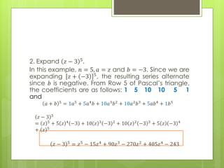 2. Expand 𝑧 − 3 5.
In this example, 𝑛 = 5, 𝑎 = 𝑧 and 𝑏 = −3. Since we are
expanding 𝑧 + −3 5, the resulting series alternate
since 𝑏 is negative. From Row 5 of Pascal’s triangle,
the coefficients are as follows: 1 5 10 10 5 1
and
𝑎 + 𝑏 5
= 1𝑎5
+ 5𝑎4
𝑏 + 10𝑎3
𝑏2
+ 10𝑎2
𝑏3
+ 5𝑎𝑏4
+ 1𝑏5
𝑧 − 3 5
= 𝑧 5 + 5 𝑧 4 −3 + 10 𝑧 3 −3 2 + 10 𝑧 2 −3 3 + 5 𝑧 −3 4
+ 𝑧 5
𝑧 − 3 5 = 𝑧5 − 15𝑧4 + 90𝑧3 − 270𝑧2 + 405𝑧4 − 243
 