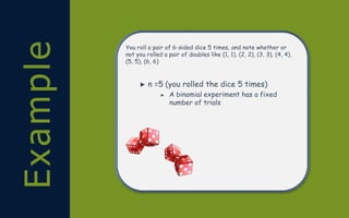 Example You roll a pair of 6-sided dice 5 times, and note whether or
not you rolled a pair of doubles like (1, 1), (2, 2), (3, 3), (4, 4),
(5, 5), (6, 6)
► n =5 (you rolled the dice 5 times)
► A binomial experiment has a fixed
number of trials
 