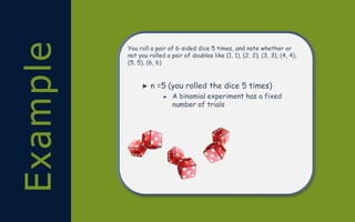 Example You roll a pair of 6-sided dice 5 times, and note whether or
not you rolled a pair of doubles like (1, 1), (2, 2), (3, 3), (4, 4),
(5, 5), (6, 6)
► n =5 (you rolled the dice 5 times)
► A binomial experiment has a fixed
number of trials
 