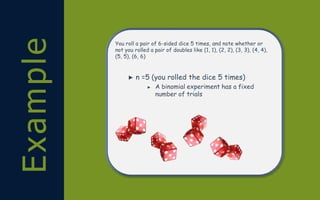 Example You roll a pair of 6-sided dice 5 times, and note whether or
not you rolled a pair of doubles like (1, 1), (2, 2), (3, 3), (4, 4),
(5, 5), (6, 6)
► n =5 (you rolled the dice 5 times)
► A binomial experiment has a fixed
number of trials
 