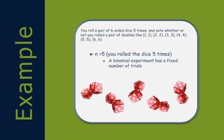 Example You roll a pair of 6-sided dice 5 times, and note whether or
not you rolled a pair of doubles like (1, 1), (2, 2), (3, 3), (4, 4),
(5, 5), (6, 6)
► n =5 (you rolled the dice 5 times)
► A binomial experiment has a fixed
number of trials
 