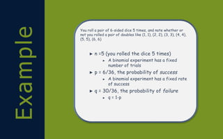 Example You roll a pair of 6-sided dice 5 times, and note whether or
not you rolled a pair of doubles like (1, 1), (2, 2), (3, 3), (4, 4),
(5, 5), (6, 6)
► n =5 (you rolled the dice 5 times)
► A binomial experiment has a fixed
number of trials
► p = 6/36, the probability of success
► A binomial experiment has a fixed rate
of success
► q = 30/36, the probability of failure
► q = 1-p
 