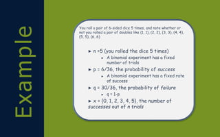 Example You roll a pair of 6-sided dice 5 times, and note whether or
not you rolled a pair of doubles like (1, 1), (2, 2), (3, 3), (4, 4),
(5, 5), (6, 6)
► n =5 (you rolled the dice 5 times)
► A binomial experiment has a fixed
number of trials
► p = 6/36, the probability of success
► A binomial experiment has a fixed rate
of success
► q = 30/36, the probability of failure
► q = 1-p
► x = {0, 1, 2, 3, 4, 5}, the number of
successes out of n trials
 