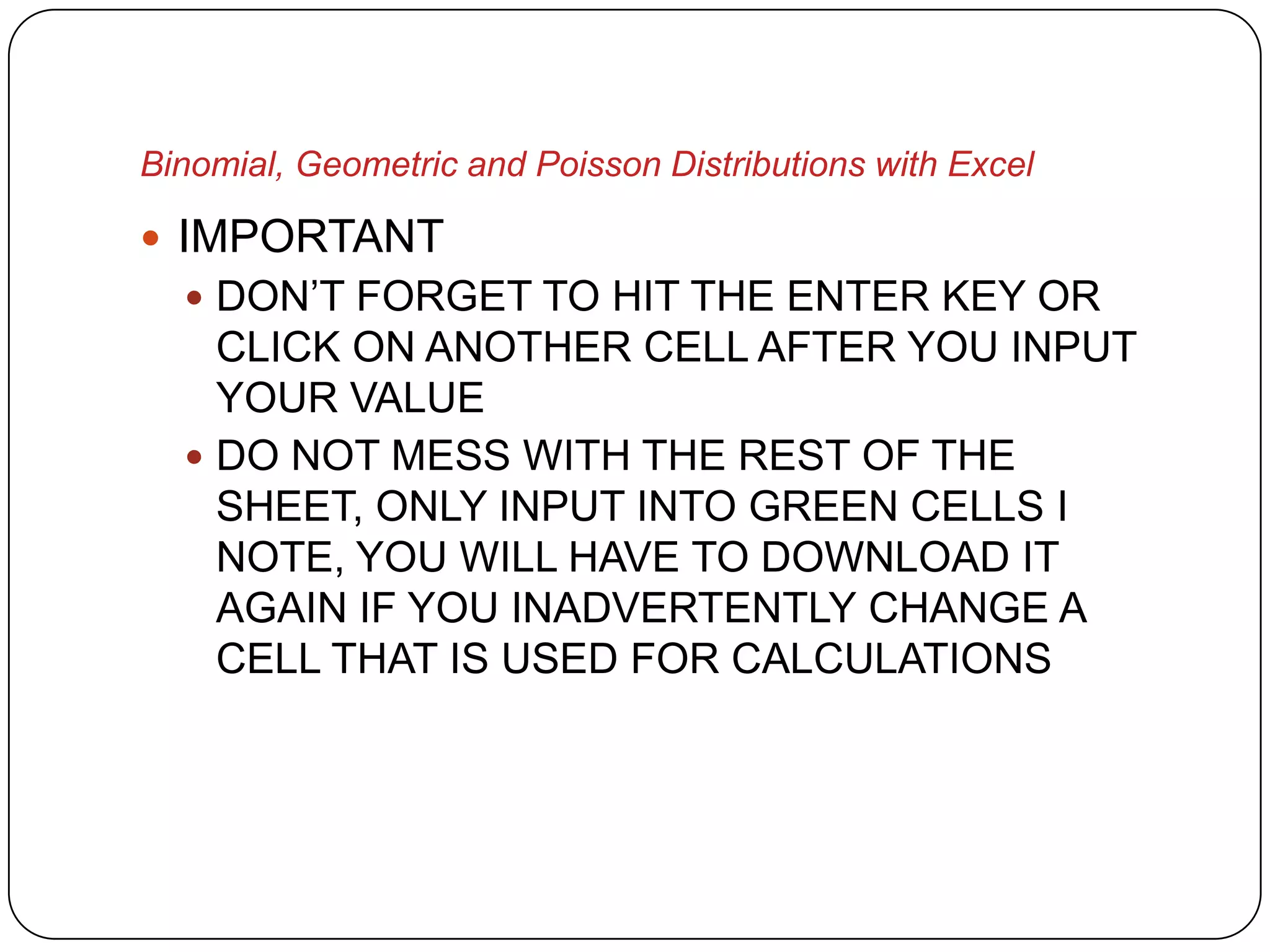 Binomial, Geometric and Poisson Distributions with Excel

 IMPORTANT
   DON’T FORGET TO HIT THE ENTER KEY OR
    CLICK ON ANOTHER CELL AFTER YOU INPUT
    YOUR VALUE
   DO NOT MESS WITH THE REST OF THE
    SHEET, ONLY INPUT INTO GREEN CELLS I
    NOTE, YOU WILL HAVE TO DOWNLOAD IT
    AGAIN IF YOU INADVERTENTLY CHANGE A
    CELL THAT IS USED FOR CALCULATIONS
 