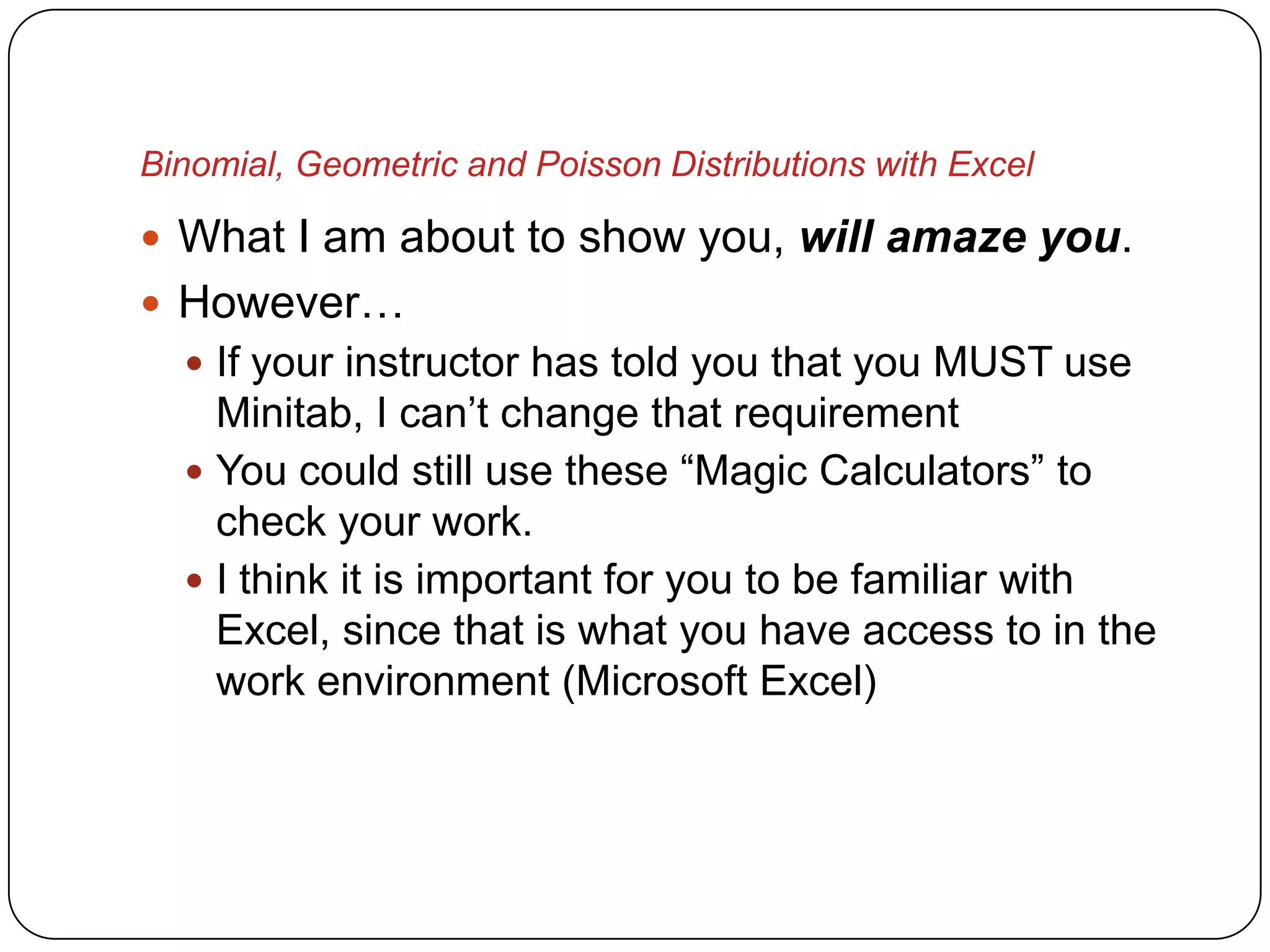 Binomial, Geometric and Poisson Distributions with Excel

 What I am about to show you, will amaze you.
 However…
   If your instructor has told you that you MUST use
    Minitab, I can’t change that requirement
   You could still use these “Magic Calculators” to
    check your work.
   I think it is important for you to be familiar with
    Excel, since that is what you have access to in the
    work environment (Microsoft Excel)
 