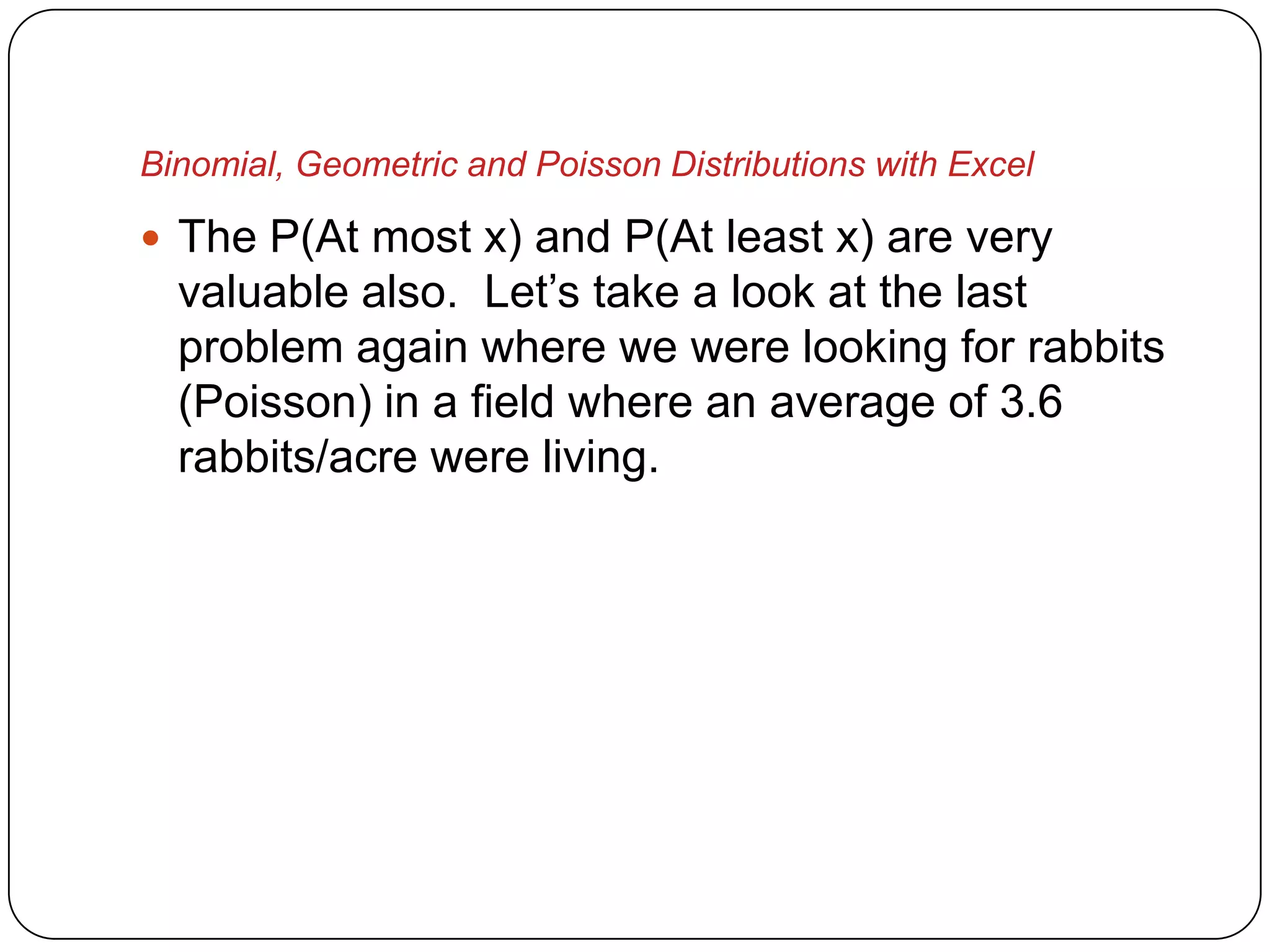 Binomial, Geometric and Poisson Distributions with Excel

 The P(At most x) and P(At least x) are very
  valuable also. Let’s take a look at the last
  problem again where we were looking for rabbits
  (Poisson) in a field where an average of 3.6
  rabbits/acre were living.
 