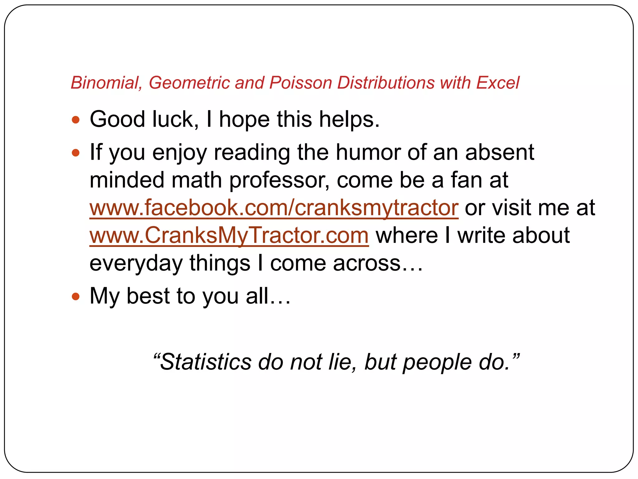 Binomial, Geometric and Poisson Distributions with Excel

 Good luck, I hope this helps.
 If you enjoy reading the humor of an absent
  minded math professor, come be a fan at
  www.facebook.com/cranksmytractor or visit me at
  www.CranksMyTractor.com where I write about
  everyday things I come across…
 My best to you all…


          “Statistics do not lie, but people do.”
 