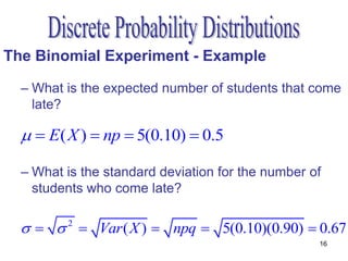 The Binomial Experiment - Example

  – What is the expected number of students that come
    late?

    E( X )  np  5(0.10)  0.5

  – What is the standard deviation for the number of
    students who come late?

      Var ( X )  npq  5(0.10)(0.90)  0.67
         2

                                                   16
 