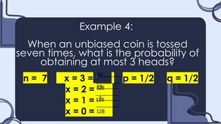 Example 4:
When an unbiased coin is tossed
seven times, what is the probability of
obtaining at most 3 heads?
n = 7 x = 3 = p = 1/2 q = 1/2
x = 2 =.......
x = 1 =.......
x = 0 =.......
35_
128
21_
128
7_
128
 