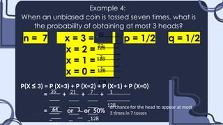 Example 4:
When an unbiased coin is tossed seven times, what is
the probability of obtaining at most 3 heads?
n = 7 x = 3 = p = 1/2 q = 1/2
x = 2 =.......
x = 1 =.......
x = 0 =.......
35_
128
21_
128
7_
128
1_
128
P(X ≤ 3) = P (X=3) + P (X=2) + P (X=1) + P (X=0)
= + + +
= or or 50%
35_ 21_ 7_
128
1_
128
64_ 1 of chance for the head to appear at most
3 times in 7 tosses
 