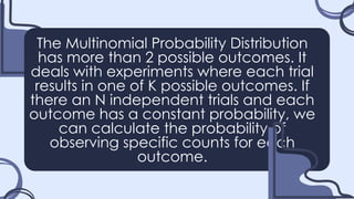The Multinomial Probability Distribution
has more than 2 possible outcomes. It
deals with experiments where each trial
results in one of K possible outcomes. If
there an N independent trials and each
outcome has a constant probability, we
can calculate the probability of
observing specific counts for each
outcome.
 