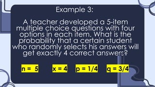 Example 3:
A teacher developed a 5-item
multiple choice questions with four
options in each item. What is the
probability that a certain student
who randomly selects his answers will
get exactly 4 correct answers?
n = 5 x = 4 p = 1/4 q = 3/4
 