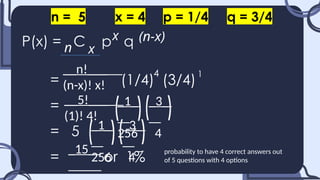 P(x) = C p q
= (1/4) (3/4)
=
= 5
= or 1%
n
x (n-x)
x
n = 5 x = 4 p = 1/4 q = 3/4
4 1
__n!___
(n-x)! x!
__5!___
(1)! 4!
_1_
256
_3_
4
_1_
256
_3_
4
_15_ probability to have 4 correct answers out
of 5 questions with 4 options
 