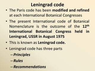 Leningrad code
• The Paris code has been modified and refined
at each International Botanical Congresses
• The present International code of Botanical
Nomenclature is the outcome of the 12th
International Botanical Congress held in
Leningrad, USSR in August 1975
• This is known as Leningrad code.
• Leningrad code has three parts
–Principles
–Rules
–Recommendations
 