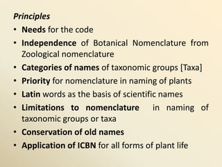 Principles
• Needs for the code
• Independence of Botanical Nomenclature from
Zoological nomenclature
• Categories of names of taxonomic groups [Taxa]
• Priority for nomenclature in naming of plants
• Latin words as the basis of scientific names
• Limitations to nomenclature in naming of
taxonomic groups or taxa
• Conservation of old names
• Application of ICBN for all forms of plant life
 