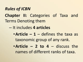 Rules of ICBN
Chapter II: Categories of Taxa and
Terms Denoting them
– It includes 4 articles
•Article – 1 – defines the taxa as
taxonomic group of any rank.
•Article – 2 to 4 – discuss the
names of different ranks of taxa.
 
