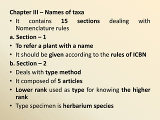 Chapter III – Names of taxa
• It contains 15 sections dealing with
Nomenclature rules
a. Section – 1
• To refer a plant with a name
• It should be given according to the rules of ICBN
b. Section – 2
• Deals with type method
• It composed of 5 articles
• Lower rank used as type for knowing the higher
rank
• Type specimen is herbarium species
 