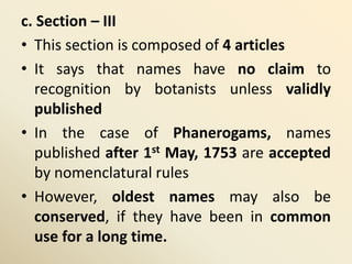 c. Section – III
• This section is composed of 4 articles
• It says that names have no claim to
recognition by botanists unless validly
published
• In the case of Phanerogams, names
published after 1st May, 1753 are accepted
by nomenclatural rules
• However, oldest names may also be
conserved, if they have been in common
use for a long time.
 
