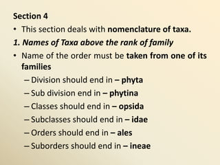 Section 4
• This section deals with nomenclature of taxa.
1. Names of Taxa above the rank of family
• Name of the order must be taken from one of its
families
– Division should end in – phyta
– Sub division end in – phytina
– Classes should end in – opsida
– Subclasses should end in – idae
– Orders should end in – ales
– Suborders should end in – ineae
 