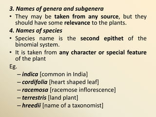 3. Names of genera and subgenera
• They may be taken from any source, but they
should have some relevance to the plants.
4. Names of species
• Species name is the second epithet of the
binomial system.
• It is taken from any character or special feature
of the plant
Eg.
– indica [common in India]
– cordifolia [heart shaped leaf]
– racemosa [racemose inflorescence]
– terrestris [land plant]
– hreedii [name of a taxonomist]
 