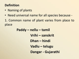 Definition
• Naming of plants
• Need universal name for all species because -
1. Common name of plant varies from place to
place
Paddy – nellu – tamil
Vrihi – sanskrit
Dhan – hindi
Vadlu – telugu
Dangar - Gujarathi
 