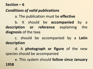 Section – 6
Conditions of valid publications
a. The publication must be effective
b. It should be accompanied by a
description or reference explaining the
diagnosis of the taxa
c. should be accompanied by a Latin
description
d. A photograph or figure of the new
species should be accompanied
e. This system should follow since January
1958
 