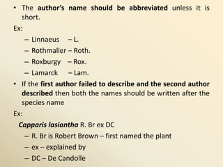 • The author’s name should be abbreviated unless it is
short.
Ex:
– Linnaeus – L.
– Rothmaller – Roth.
– Roxburgy – Rox.
– Lamarck – Lam.
• If the first author failed to describe and the second author
described then both the names should be written after the
species name
Ex:
Capparis lasiantha R. Br ex DC
– R. Br is Robert Brown – first named the plant
– ex – explained by
– DC – De Candolle
 