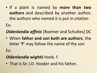 • If a plant is named by more than two
authors and described by another author,
the authors who named it is put in citation
Ex:
Oldenlandia affinis [Roemer and Schultes] DC
• When father and son both are authors, the
letter ‘f’ may follow the name of the son
Ex:
Oldenlandia wightii Hook. f.
• That is Sir J.D. Hooker and his father.
 