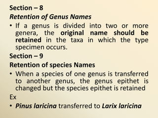 Section – 8
Retention of Genus Names
• If a genus is divided into two or more
genera, the original name should be
retained in the taxa in which the type
specimen occurs.
Section – 9
Retention of species Names
• When a species of one genus is transferred
to another genus, the genus epithet is
changed but the species epithet is retained
Ex
• Pinus laricina transferred to Larix laricina
 