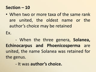 Section – 10
• When two or more taxa of the same rank
are united, the oldest name or the
author’s choice may be retained
Ex.
- When the three genera, Solanea,
Echinocarpus and Phoenicosperma are
united, the name Solanea was retained for
the genus.
- It was author’s choice.
 