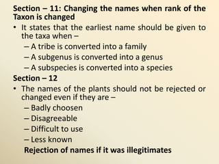 Section – 11: Changing the names when rank of the
Taxon is changed
• It states that the earliest name should be given to
the taxa when –
– A tribe is converted into a family
– A subgenus is converted into a genus
– A subspecies is converted into a species
Section – 12
• The names of the plants should not be rejected or
changed even if they are –
– Badly choosen
– Disagreeable
– Difficult to use
– Less known
Rejection of names if it was illegitimates
 