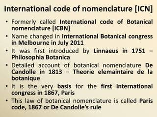 International code of nomenclature [ICN]
• Formerly called International code of Botanical
nomenclature [ICBN]
• Name changed in International Botanical congress
in Melbourne in July 2011
• It was first introduced by Linnaeus in 1751 –
Philosophia Botanica
• Detailed account of botanical nomenclature De
Candolle in 1813 – Theorie elemaintaire de la
botanique
• It is the very basis for the first International
congress in 1867, Paris
• This law of botanical nomenclature is called Paris
code, 1867 or De Candolle’s rule
 