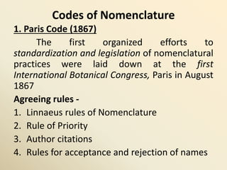 Codes of Nomenclature
1. Paris Code (1867)
The first organized efforts to
standardization and legislation of nomenclatural
practices were laid down at the first
International Botanical Congress, Paris in August
1867
Agreeing rules -
1. Linnaeus rules of Nomenclature
2. Rule of Priority
3. Author citations
4. Rules for acceptance and rejection of names
 