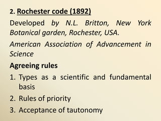 2. Rochester code (1892)
Developed by N.L. Britton, New York
Botanical garden, Rochester, USA.
American Association of Advancement in
Science
Agreeing rules
1. Types as a scientific and fundamental
basis
2. Rules of priority
3. Acceptance of tautonomy
 