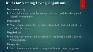 5
Rules for Naming Living Organisms
Internationality
 Binomial names must be recognized and used by the global
scientific community.
Publication
 New species must be formally described and published in
scientific literature.
Regulations
 Naming conventions are governed by the International Code of
Nomenclature.
Uniqueness
 Each binomial name must be unique within its respective genus.
 