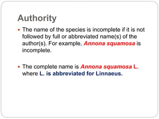 Authority
 The name of the species is incomplete if it is not
followed by full or abbreviated name(s) of the
author(s). For example, Annona squamosa is
incomplete.
 The complete name is Annona squamosa L.
where L. is abbreviated for Linnaeus.
 