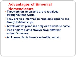 Advantages of Binomial
Nomenclature
 These are universal and are recognised
throughout the world.
 They provide information regarding generic and
family Relationships.
 A well-known plant has only one scientific name.
 Two or more plants always have different
scientific names.
 All known plants have a scientific name.
 
