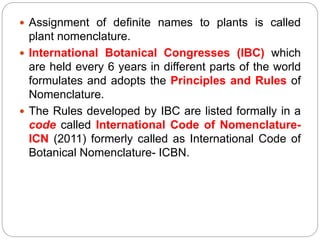  Assignment of definite names to plants is called
plant nomenclature.
 International Botanical Congresses (IBC) which
are held every 6 years in different parts of the world
formulates and adopts the Principles and Rules of
Nomenclature.
 The Rules developed by IBC are listed formally in a
code called International Code of Nomenclature-
ICN (2011) formerly called as International Code of
Botanical Nomenclature- ICBN.
 