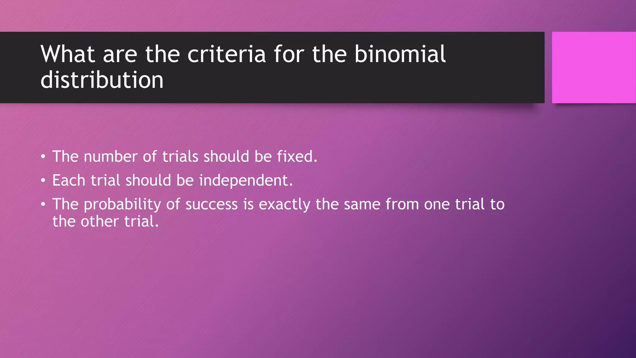 What are the criteria for the binomial
distribution
• The number of trials should be fixed.
• Each trial should be independent.
• The probability of success is exactly the same from one trial to
the other trial.
 