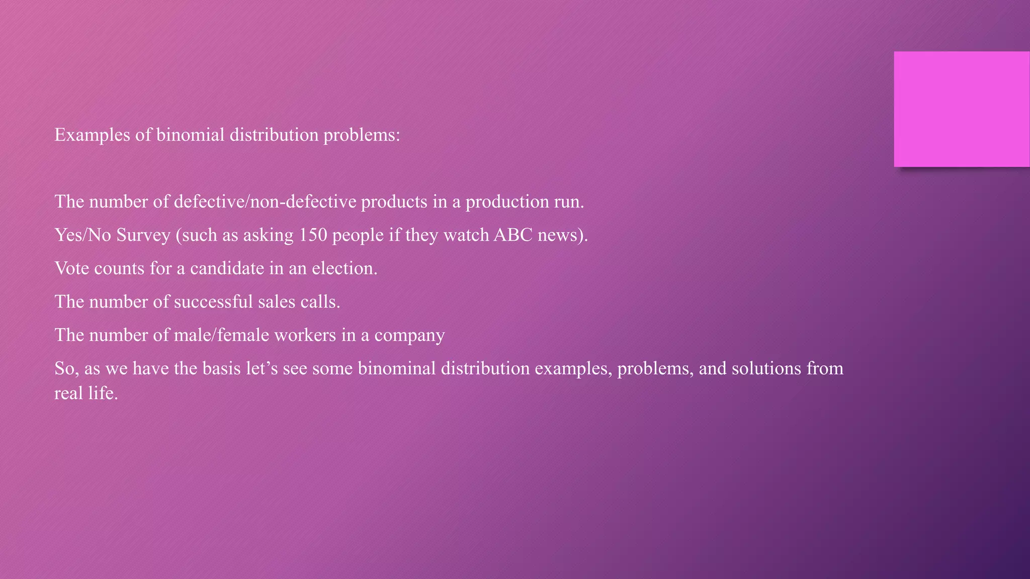 Examples of binomial distribution problems:
The number of defective/non-defective products in a production run.
Yes/No Survey (such as asking 150 people if they watch ABC news).
Vote counts for a candidate in an election.
The number of successful sales calls.
The number of male/female workers in a company
So, as we have the basis let’s see some binominal distribution examples, problems, and solutions from
real life.
 