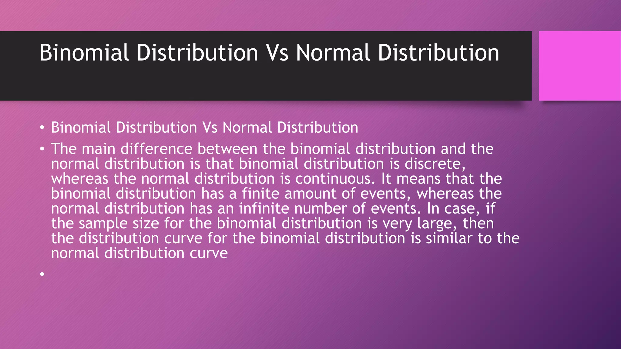 Binomial Distribution Vs Normal Distribution
• Binomial Distribution Vs Normal Distribution
• The main difference between the binomial distribution and the
normal distribution is that binomial distribution is discrete,
whereas the normal distribution is continuous. It means that the
binomial distribution has a finite amount of events, whereas the
normal distribution has an infinite number of events. In case, if
the sample size for the binomial distribution is very large, then
the distribution curve for the binomial distribution is similar to the
normal distribution curve
•
 