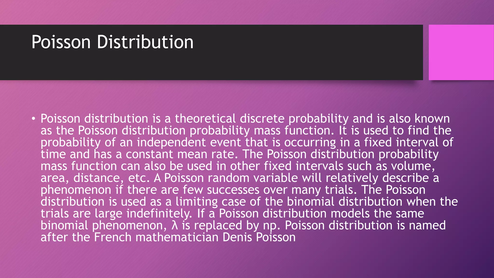 Poisson Distribution
• Poisson distribution is a theoretical discrete probability and is also known
as the Poisson distribution probability mass function. It is used to find the
probability of an independent event that is occurring in a fixed interval of
time and has a constant mean rate. The Poisson distribution probability
mass function can also be used in other fixed intervals such as volume,
area, distance, etc. A Poisson random variable will relatively describe a
phenomenon if there are few successes over many trials. The Poisson
distribution is used as a limiting case of the binomial distribution when the
trials are large indefinitely. If a Poisson distribution models the same
binomial phenomenon, λ is replaced by np. Poisson distribution is named
after the French mathematician Denis Poisson
 