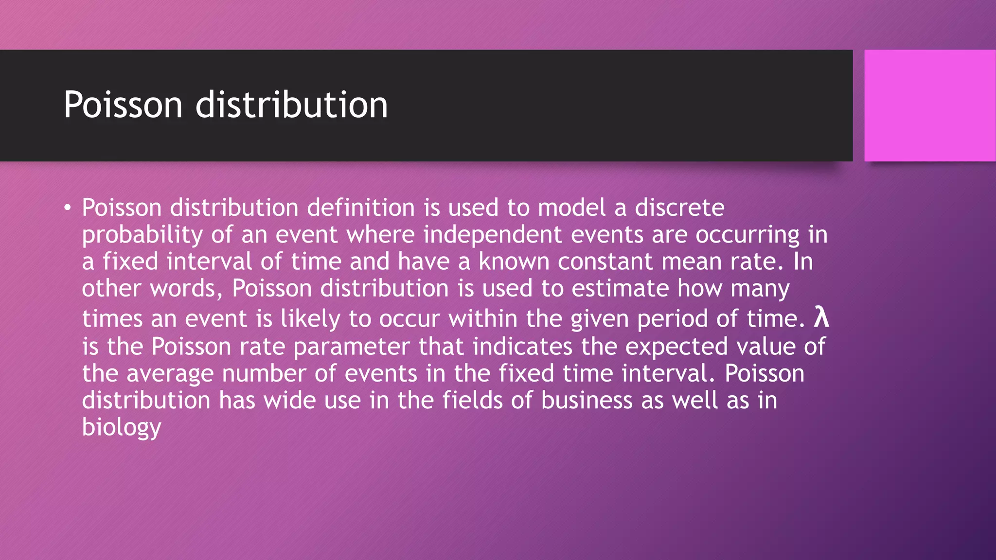 Poisson distribution
• Poisson distribution definition is used to model a discrete
probability of an event where independent events are occurring in
a fixed interval of time and have a known constant mean rate. In
other words, Poisson distribution is used to estimate how many
times an event is likely to occur within the given period of time. λ
is the Poisson rate parameter that indicates the expected value of
the average number of events in the fixed time interval. Poisson
distribution has wide use in the fields of business as well as in
biology
 