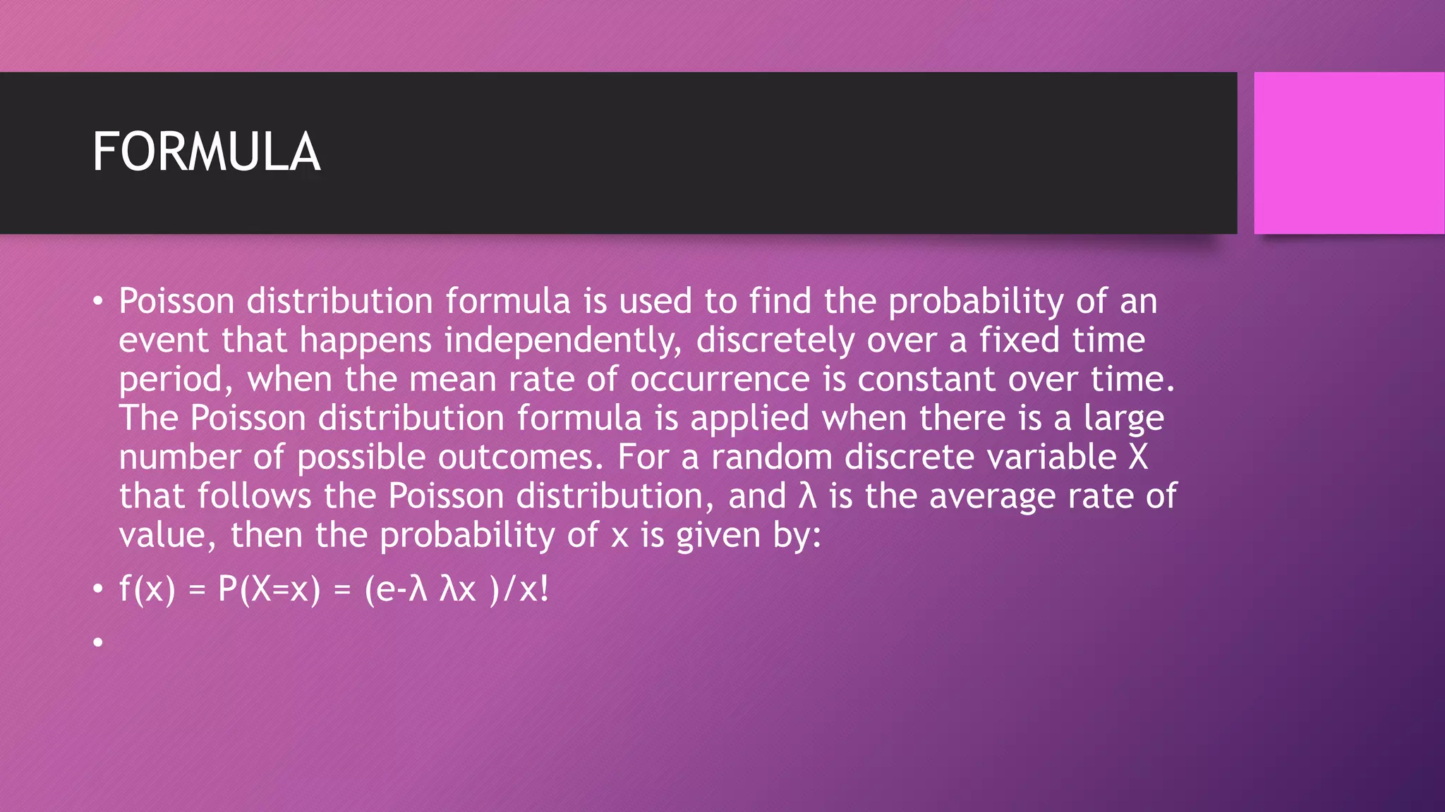 FORMULA
• Poisson distribution formula is used to find the probability of an
event that happens independently, discretely over a fixed time
period, when the mean rate of occurrence is constant over time.
The Poisson distribution formula is applied when there is a large
number of possible outcomes. For a random discrete variable X
that follows the Poisson distribution, and λ is the average rate of
value, then the probability of x is given by:
• f(x) = P(X=x) = (e-λ λx )/x!
•
 