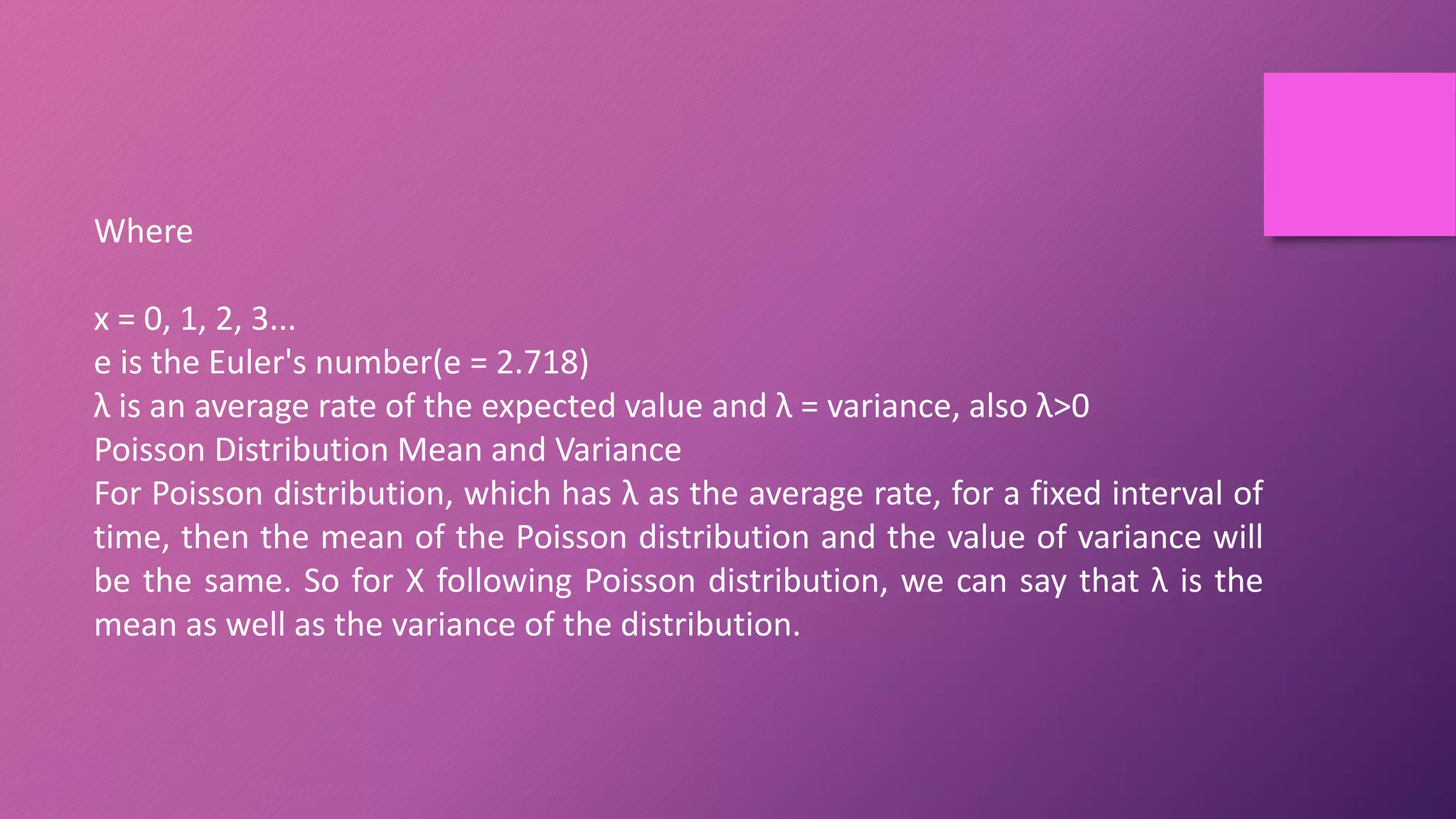 Where
x = 0, 1, 2, 3...
e is the Euler's number(e = 2.718)
λ is an average rate of the expected value and λ = variance, also λ>0
Poisson Distribution Mean and Variance
For Poisson distribution, which has λ as the average rate, for a fixed interval of
time, then the mean of the Poisson distribution and the value of variance will
be the same. So for X following Poisson distribution, we can say that λ is the
mean as well as the variance of the distribution.
 